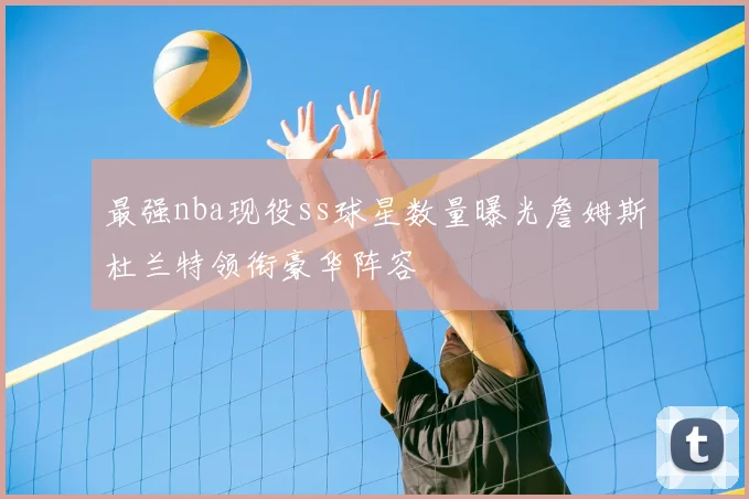 最强nba现役ss球星数量曝光詹姆斯杜兰特领衔豪华阵容