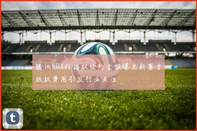 腾讯NBA转播权续约金额曝光新赛季版权费用引发行业关注