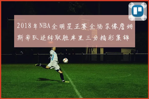2018年NBA全明星正赛全场录像詹姆斯率队逆转取胜库里三分精彩集锦