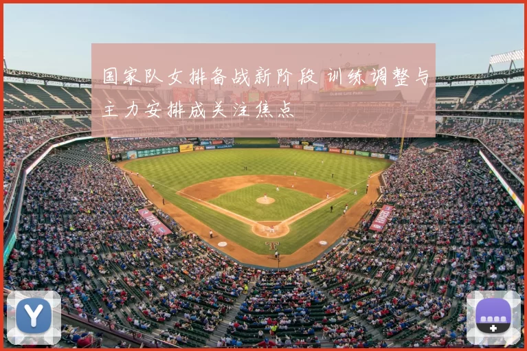 国家队女排备战新阶段 训练调整与主力安排成关注焦点