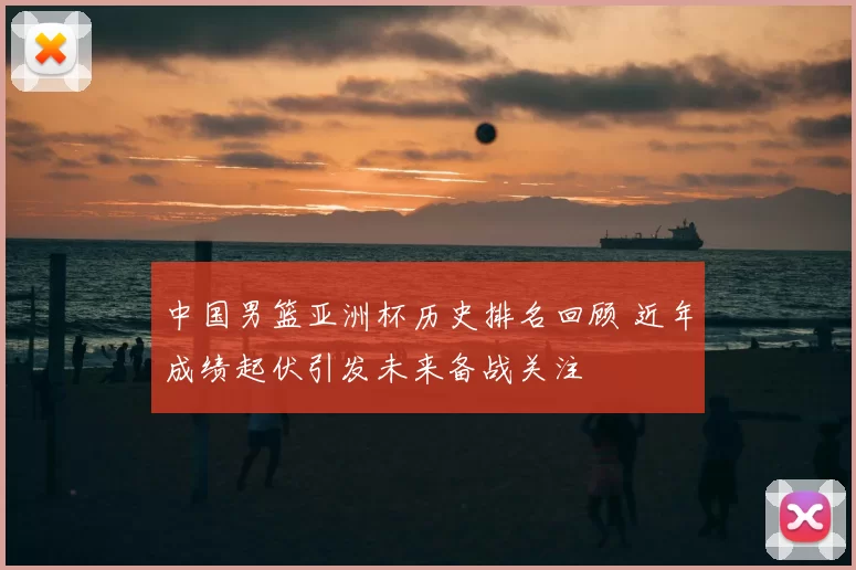 中国男篮亚洲杯历史排名回顾 近年成绩起伏引发未来备战关注
