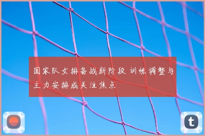 国家队女排备战新阶段 训练调整与主力安排成关注焦点