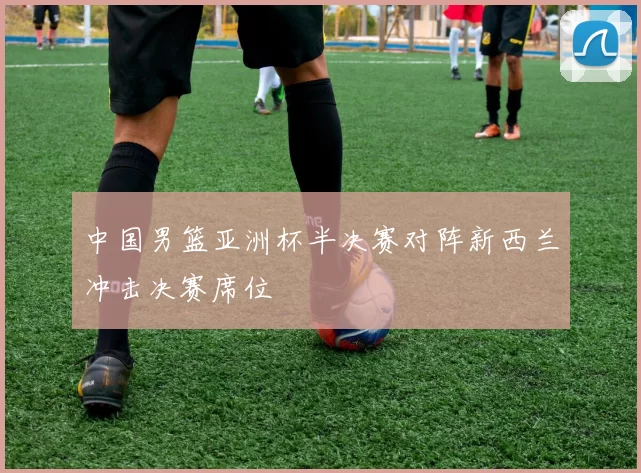 中国男篮亚洲杯半决赛对阵新西兰冲击决赛席位