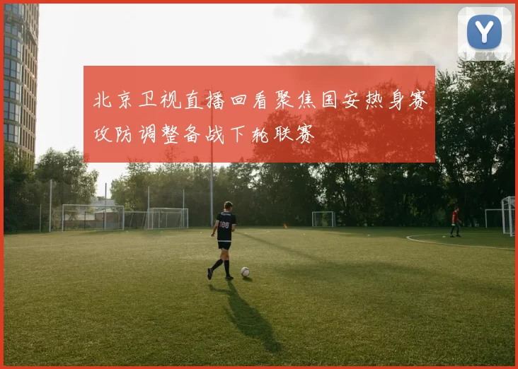 北京卫视直播回看聚焦国安热身赛攻防调整备战下轮联赛