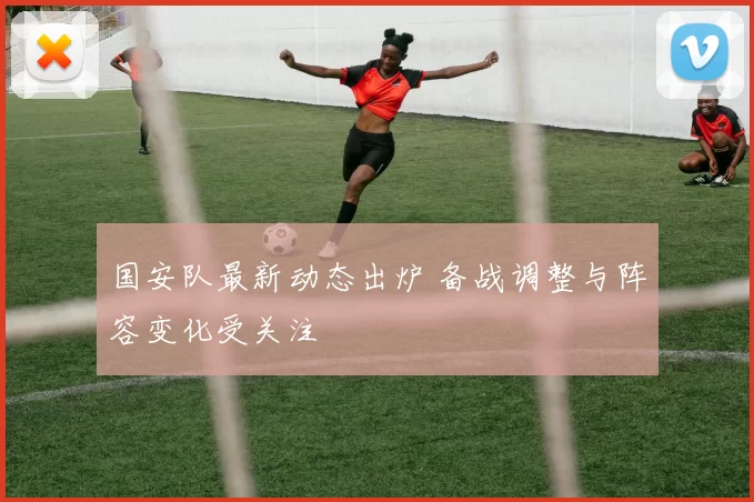 国安队最新动态出炉 备战调整与阵容变化受关注
