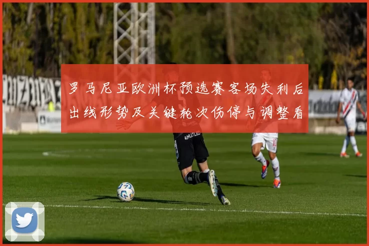 罗马尼亚欧洲杯预选赛客场失利后出线形势及关键轮次伤停与调整看点