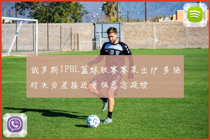 俄罗斯IPBL篮球联赛赛果出炉 多场对决分差接近晋级悬念延续