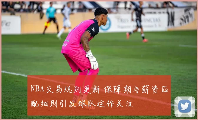 NBA交易规则更新 保障期与薪资匹配细则引发球队运作关注