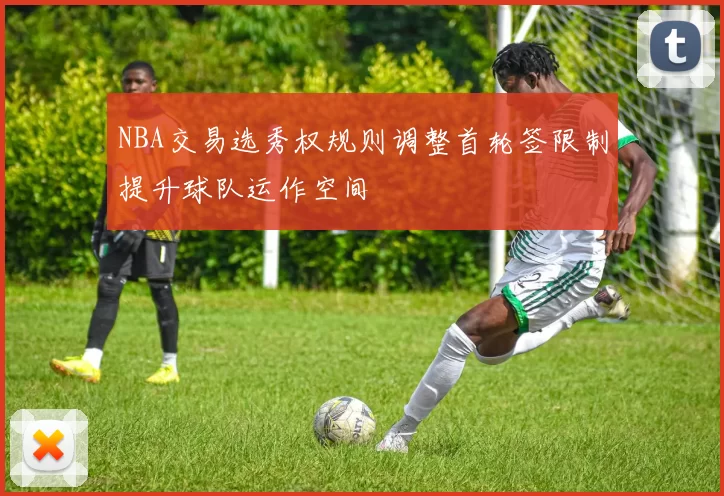 NBA交易选秀权规则调整首轮签限制提升球队运作空间