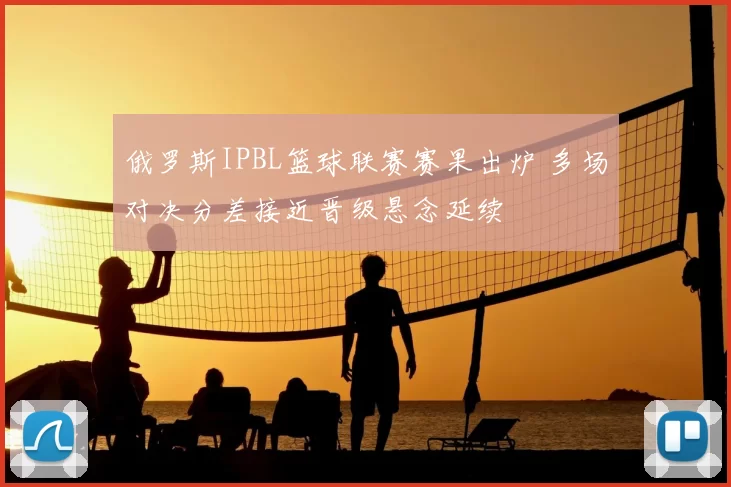 俄罗斯IPBL篮球联赛赛果出炉 多场对决分差接近晋级悬念延续