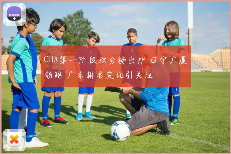 CBA第一阶段积分榜出炉 辽宁广厦领跑 广东排名变化引关注