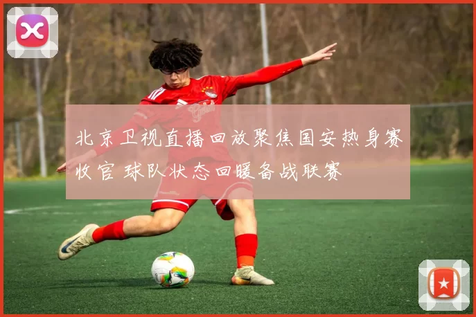北京卫视直播回放聚焦国安热身赛收官 球队状态回暖备战联赛