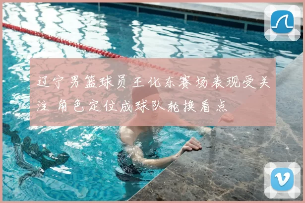 辽宁男篮球员王化东赛场表现受关注 角色定位成球队轮换看点