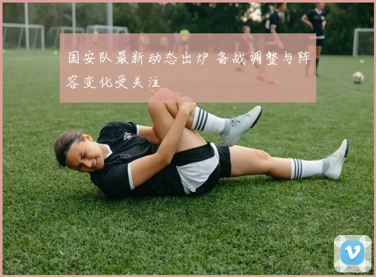 国安队最新动态出炉 备战调整与阵容变化受关注