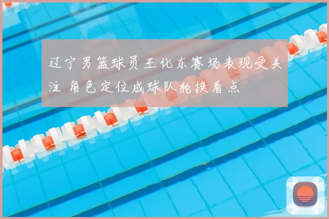 辽宁男篮球员王化东赛场表现受关注 角色定位成球队轮换看点