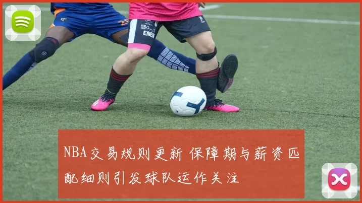 NBA交易规则更新 保障期与薪资匹配细则引发球队运作关注