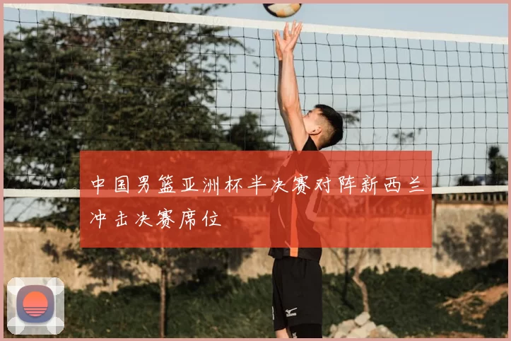 中国男篮亚洲杯半决赛对阵新西兰冲击决赛席位