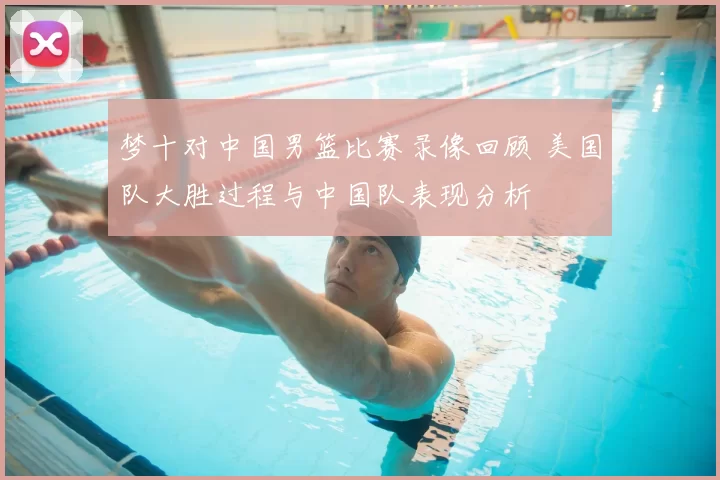 梦十对中国男篮比赛录像回顾 美国队大胜过程与中国队表现分析