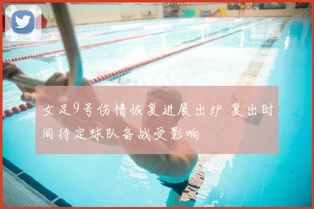 女足9号伤情恢复进展出炉 复出时间待定球队备战受影响